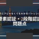 エンジニアじゃなくてもわかるITトレンド解説「2要素認証・2段階認証の問題点」