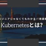 エンジニアじゃなくてもわかるIT用語解説「Kubernetesとは？」